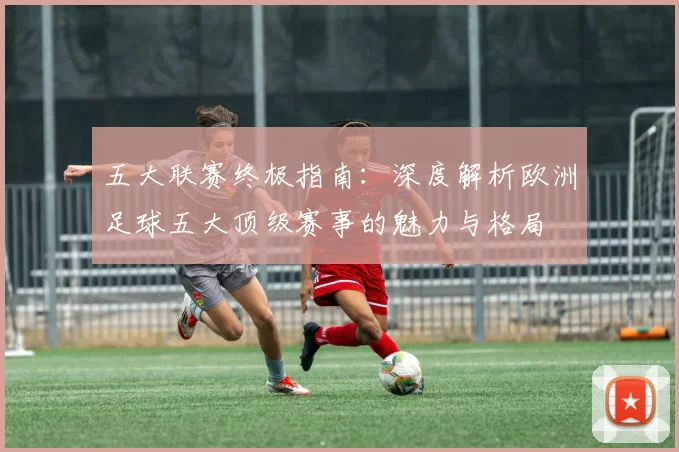 五大联赛终极指南：深度解析欧洲足球五大顶级赛事的魅力与格局
