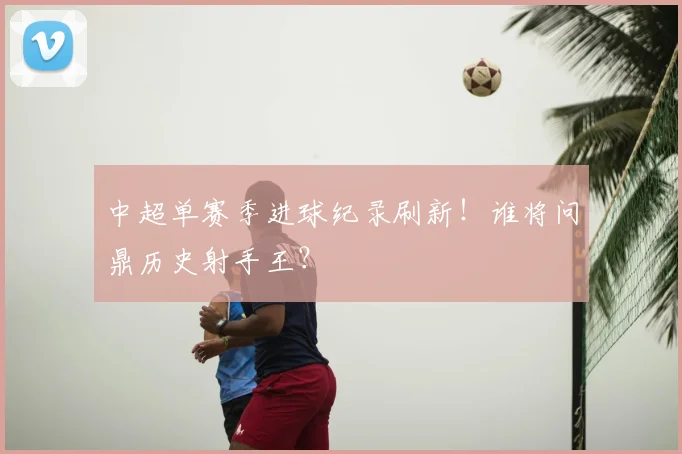 中超单赛季进球纪录刷新!谁将问鼎历史射手王?