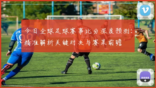 今日全球足球赛事比分深度预测：精准解析关键对决与赛果前瞻