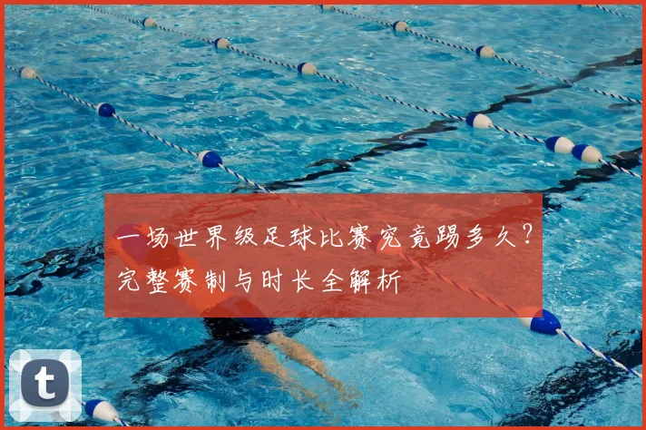 一场世界级足球比赛究竟踢多久?完整赛制与时长全解析