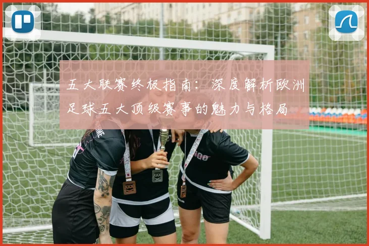 五大联赛终极指南：深度解析欧洲足球五大顶级赛事的魅力与格局