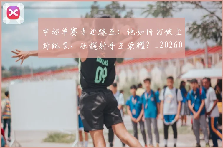 中超单赛季进球王:他如何打破尘封纪录,独揽射手王荣耀?_20260610190342