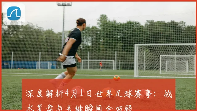 深度解析4月1日世界足球赛事：战术复盘与关键瞬间全回顾
